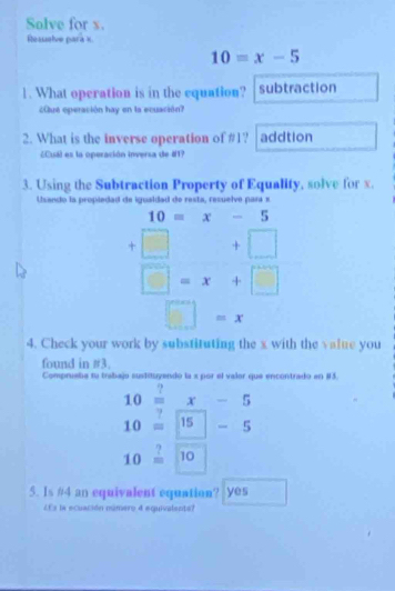 Solve for s.
Resselve para x
10=x-5
1. What operation is in the equation? subtraction
¿Que operación hay en la ecuación?
2. What is the inverse operation of # 1? addtion
¿Cuál es la operación inversa de #17
3. Using the Subtraction Property of Equality, solve for x.
Usando la propiedad de igualdad de resta, resuelve para x
10=x-5
-
beginarrayr +□ +□  □ -x+□ endarray
□  □ =x
4. Check your work by substituting the x with the value you
found in #3.
Compruate ta trab a encontrado en #3.
beginarrayr 10=x-5 10=□ -5endarray
10beginarrayr ? =endarray 10
5. Is # 4 an equivalent equation? Yes
LEs la ecuación número 4 equivalente?