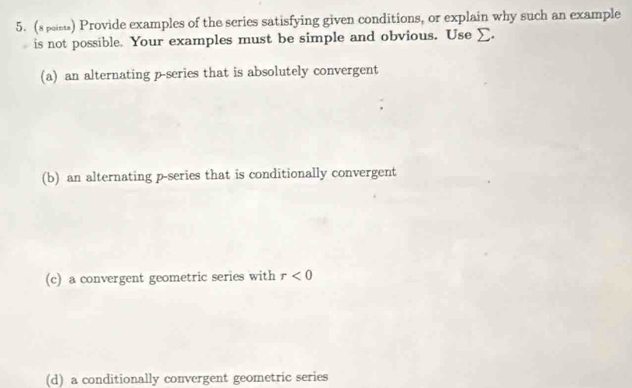 (s pas) Provide examples of the scries satisfying given conditions, or explain why such an example
is not possible. Your examples must be simple and obvious. Use _.
(a) an alternating p -series that is absolutely convergent
(b) an alternating p -series that is conditionally convergent
(c) a convergent geometric series with r<0</tex>
(d) a conditionally convergent geometric series