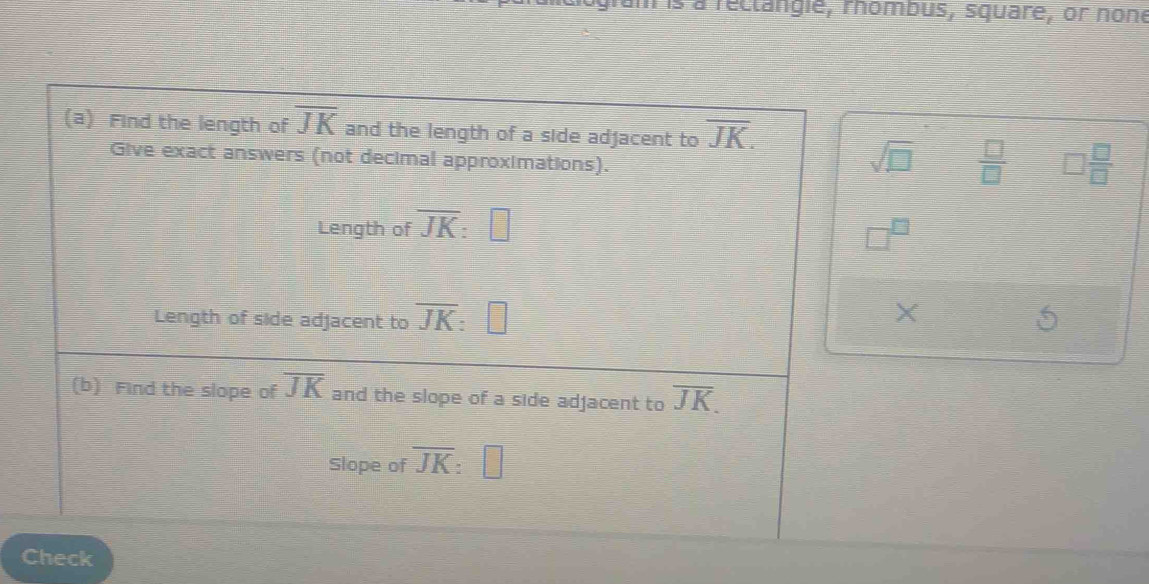 is à reclangie, rhombus, square, or none 
(a) Find the length of overline JK and the length of a side adjacent to overline JK. 
Give exact answers (not decimal approximations). 
sqrt(□ )  □ /□   □  □ /□  
Length of overline JK
Length of side adjacent to overline JK : | 
X 
(b) Find the slope of overline JK and the slope of a side adjacent to overline JK. 
Slope of overline JK | 
Check