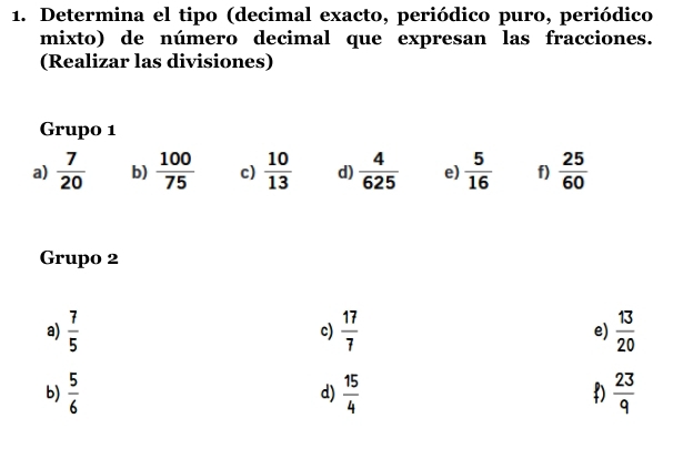 Determina el tipo (decimal exacto, periódico puro, periódico
mixto) de número decimal que expresan las fracciones.
(Realizar las divisiones)
Grupo 1
a)  7/20  b)  100/75  c)  10/13  d)  4/625  e)  5/16  f)  25/60 
Grupo 2
a)  7/5   17/7  e)  13/20 
c)
b)  5/6   15/4   23/9 
d)