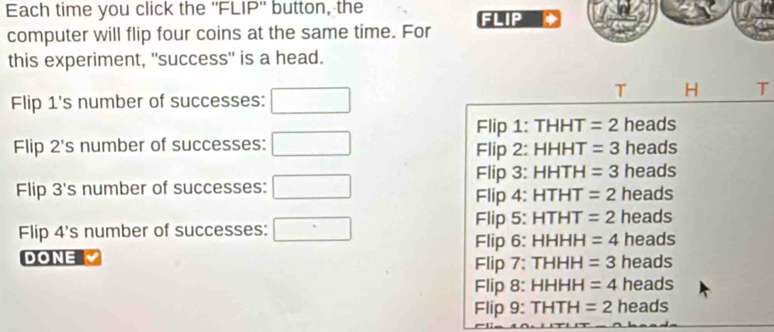 Each time you click the ''FLIP'' button, the
computer will flip four coins at the same time. For FLIP
this experiment, "success" is a head.
T H T
Flip 1 's number of successes:
Flip 1: THHT =2 heads
Flip 2's number of successes: □ heads
Flip 2: HHHT =3
Flip 3: H HTH =3 heads
Flip 3's number of successes: □ heads
Flip 4: HT HT =2
Flip 5: HTH HT =2 heads
Flip 4 's number of successes: □° heads
Flip 6: HHHH =4
DONE heads
Flip 7: THI =3
Flip 8: HHH H =4 heads
Flip 9: THT H =2 heads