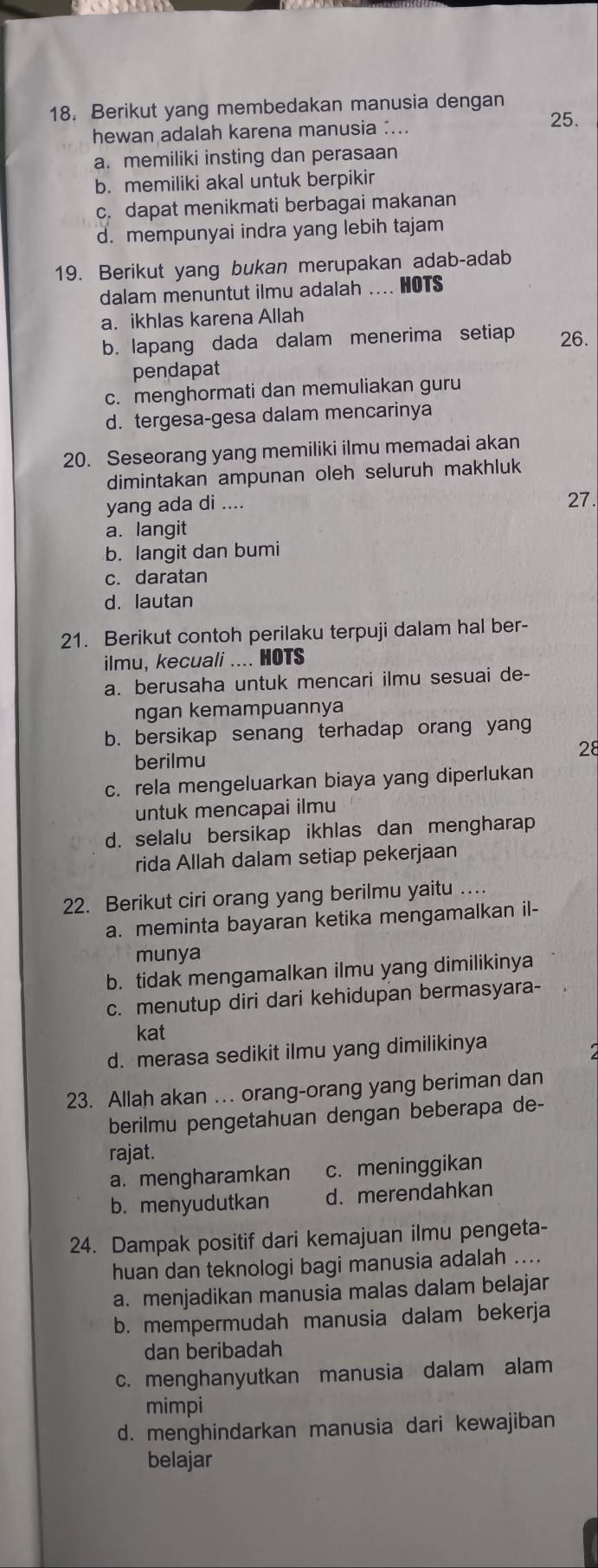 Berikut yang membedakan manusia dengan 25.
hewan adalah karena manusia :...
a. memiliki insting dan perasaan
b. memiliki akal untuk berpikir
c. dapat menikmati berbagai makanan
d. mempunyai indra yang lebih tajam
19. Berikut yang bukan merupakan adab-adab
dalam menuntut ilmu adalah .... HOTS
a. ikhlas karena Allah
b. lapang dada dalam menerima setiap 26.
pendapat
c. menghormati dan memuliakan guru
d. tergesa-gesa dalam mencarinya
20. Seseorang yang memiliki ilmu memadai akan
dimintakan ampunan oleh seluruh makhluk
yang ada di .... 27.
a. langit
b. langit dan bumi
c. daratan
d. lautan
21. Berikut contoh perilaku terpuji dalam hal ber-
ilmu, kecuali .... HOTS
a. berusaha untuk mencari ilmu sesuai de-
ngan kemampuannya
b. bersikap senang terhadap orang yang
berilmu
28
c. rela mengeluarkan biaya yang diperlukan
untuk mencapai ilmu
d. selalu bersikap ikhlas dan mengharap
rida Allah dalam setiap pekerjaan
22. Berikut ciri orang yang berilmu yaitu .
a. meminta bayaran ketika mengamalkan il-
munya
b. tidak mengamalkan ilmu yang dimilikinya
c. menutup diri dari kehidupan bermasyara-
kat
d. merasa sedikit ilmu yang dimilikinya
23. Allah akan …. orang-orang yang beriman dan
berilmu pengetahuan dengan beberapa de-
rajat.
a. mengharamkan c. meninggikan
b. menyudutkan d. merendahkan
24. Dampak positif dari kemajuan ilmu pengeta-
huan dan teknologi bagi manusia adalah ....
a. menjadikan manusia malas dalam belajar
b. mempermudah manusia dalam bekerja
dan beribadah
c. menghanyutkan manusia dalam alam
mimpi
d. menghindarkan manusia dari kewajiban
belajar