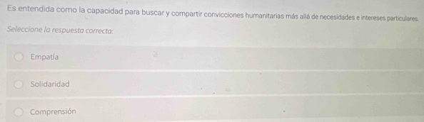 Es entendida como la capacidad para buscar y compartir convicciones humanitarias más allá de necesidades e intereses particulares.
Seleccione la respuesta correcta:
Empatía
Solidaridad
Comprensión