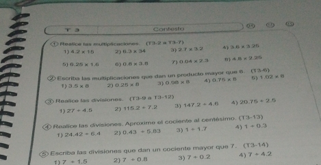 Contesto 
O Reañice las multiplicaciones (13,-2= YB-7) 3.6* 3.25
1) 4.2* 15 2) 6.3* 34 3) 2.7* 3.2 4) 
5) 6.25* 1.6 6) 0.8* 3.8 7) 0.04* 2.3 4.8* 2.26
② Escriba las multipicaciones que dan un producto mayor que 6. T3-6)
1) 3.5* 8 2) 0.25* 8 3) 0.98* 8 4) 0.75* 8 1.02* 8
③ Realice las divisiones. (T3-9 a T3-12) 20.75+2.5
1) 27/ 4.5 2) 115.2+7.2 3) 147.2+4.6 4) 
④ Realice las divisiones. Aproxime el cociente al centésimo. (T3-13)
7 ) 24.42+6.4 2) 0.43+5.83 3) 1+1.7 4) 1+0.3
⑤ Escriba las divisiones que dan un cociente mayor que 7. (T3-14)
1)7+1.5 2 7+0.8 3) 7+0.2 4) 7+4.2