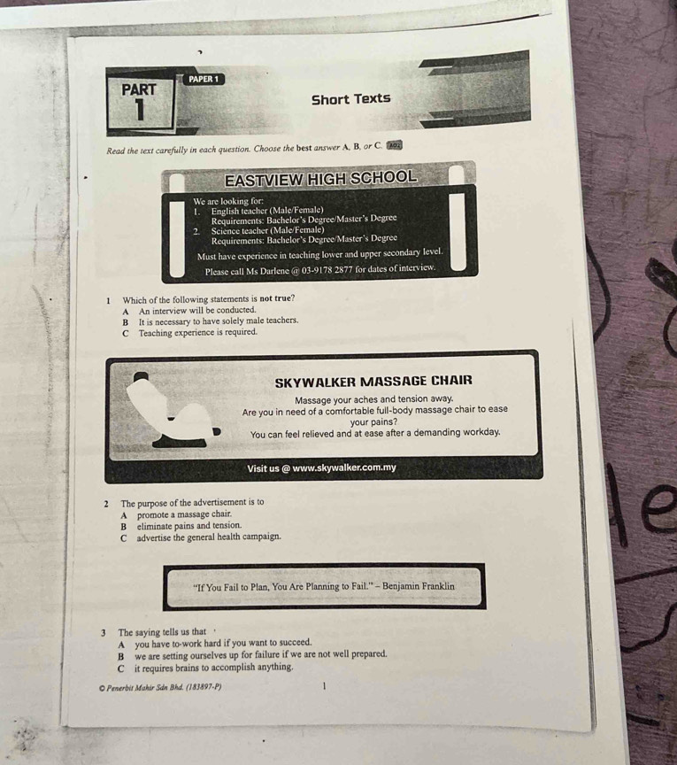PAPER 1
PART
I
Short Texts
Read the text carefully in each question. Choose the best answer A, B, or C.
EASTVIEW HIGH SCHOOL
We are looking for:
1. English teacher (Male/Female)
Requirements: Bachelor's Degree/Master's Degree
2. Science teacher (Male/Female)
Requirements: Bachelor’s Degree/Master's Degree
Must have experience in teaching lower and upper secondary level
Please call Ms Darlene @ 03-9178 2877 for dates of interview
1 Which of the following statements is not true?
A An interview will be conducted.
B It is necessary to have solely male teachers.
C Teaching experience is required.
SKYWALKER MASSAGE CHAIR
Massage your aches and tension away.
Are you in need of a comfortable full-body massage chair to ease
your pains?
You can feel relieved and at ease after a demanding workday.
Visit us @ www.skywalker.com.my
2 The purpose of the advertisement is to
A promote a massage chair.
B eliminate pains and tension.
C advertise the general health campaign.
“If You Fail to Plan, You Are Planning to Fail.” - Benjamin Franklin
3 The saying tells us that a
A you have to-work hard if you want to succeed.
B we are setting ourselves up for failure if we are not well prepared.
C it requires brains to accomplish anything.
© Penerbis Mahir Sán Bhd. (183897-P)
