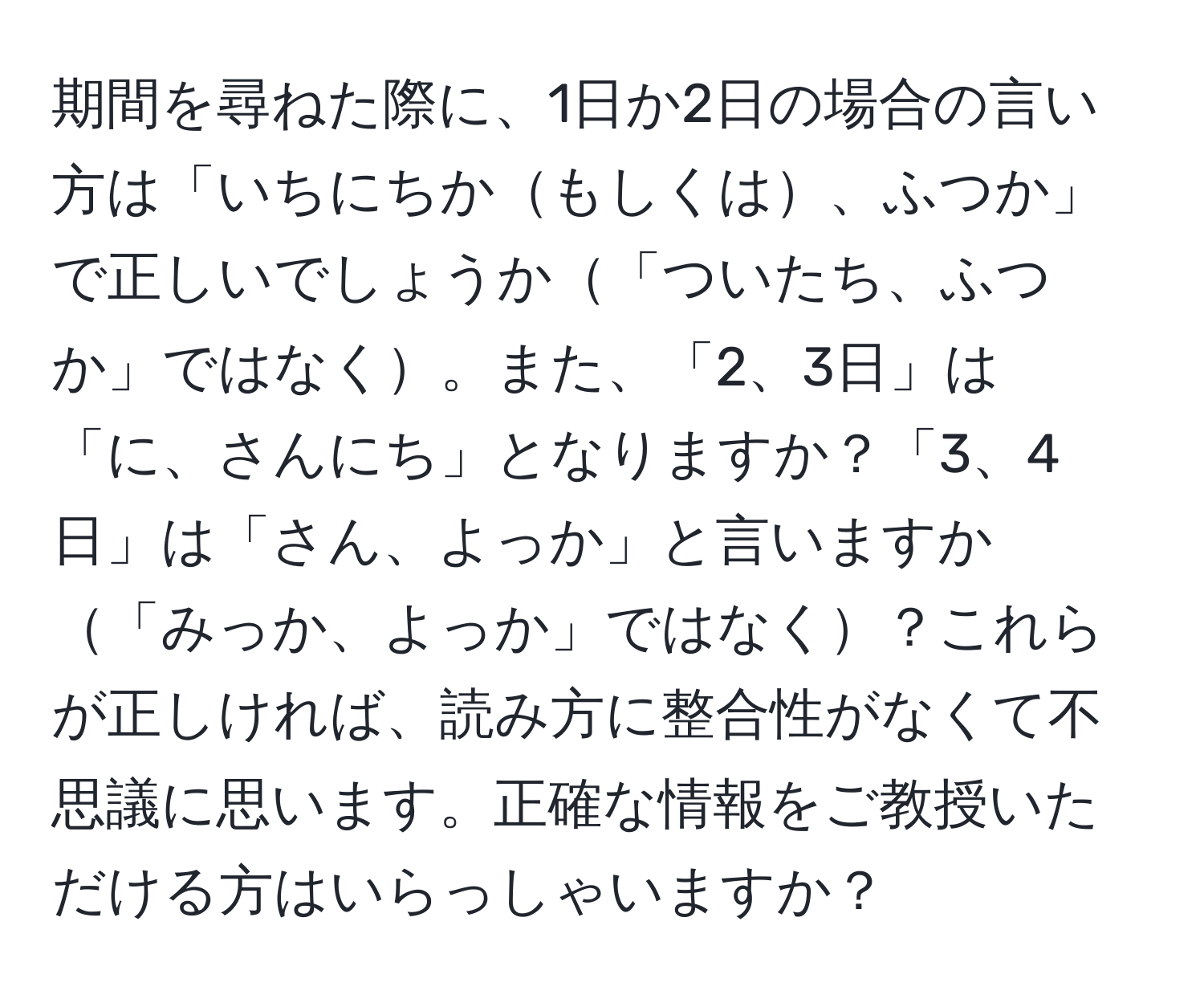 期間を尋ねた際に、1日か2日の場合の言い方は「いちにちかもしくは、ふつか」で正しいでしょうか「ついたち、ふつか」ではなく。また、「2、3日」は「に、さんにち」となりますか？「3、4日」は「さん、よっか」と言いますか「みっか、よっか」ではなく？これらが正しければ、読み方に整合性がなくて不思議に思います。正確な情報をご教授いただける方はいらっしゃいますか？