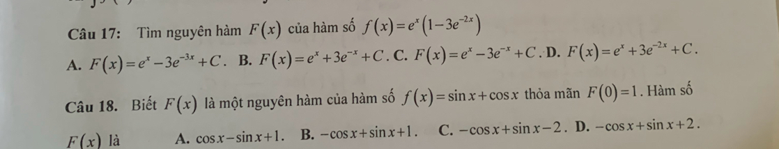 Tìm nguyên hàm F(x) của hàm số f(x)=e^x(1-3e^(-2x))
A. F(x)=e^x-3e^(-3x)+C. B. F(x)=e^x+3e^(-x)+C. C. F(x)=e^x-3e^(-x)+C .D. F(x)=e^x+3e^(-2x)+C. 
Câu 18. Biết F(x) là một nguyên hàm của hàm số f(x)=sin x+cos x thỏa mãn F(0)=1. Hàm số
F(x) là A. cos x-sin x+1. B. -cos x+sin x+1. C. -cos x+sin x-2. ₹D. -cos x+sin x+2.