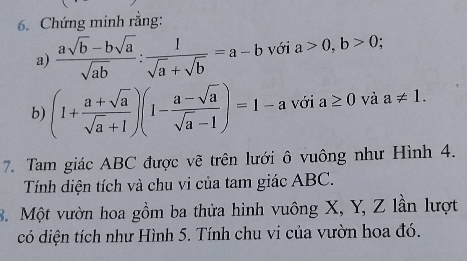 Chứng minh rằng: 
a)  (asqrt(b)-bsqrt(a))/sqrt(ab) : 1/sqrt(a)+sqrt(b) =a-b với a>0, b>0 : 
b) (1+ (a+sqrt(a))/sqrt(a)+1 )(1- (a-sqrt(a))/sqrt(a)-1 )=1-a với a≥ 0 và a!= 1. 
7. Tam giác ABC được vẽ trên lưới ô vuông như Hình 4. 
Tính diện tích và chu vi của tam giác ABC. 
3. Một vườn hoa gồm ba thửa hình vuông X, Y, Z lần lượt 
có diện tích như Hình 5. Tính chu vi của vườn hoa đó.