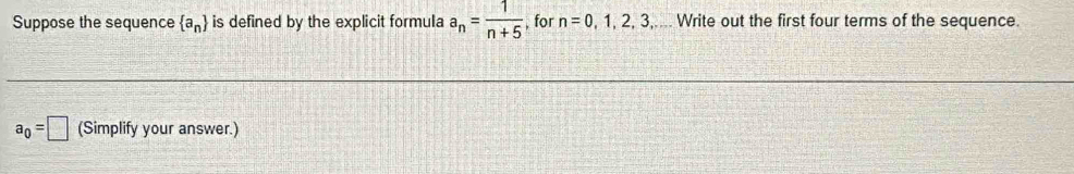 Suppose the sequence  a_n is defined by the explicit formula a_n= 1/n+5  , for n=0,1,2,3, .... Write out the first four terms of the sequence.
a_0=□ (Simplify your answer.)