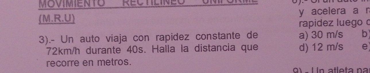 Movimento REl tilineo 
(M.R.U) y acelera a n
rapidez luego o
3).- Un auto viaja con rapidez constante de a) 30 m/s b)
72km/h durante 40s. Halla la distancia que d) 12 m/s e)
recorre en metros.
0) − 1 In atleta na