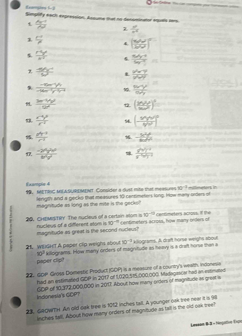 de Cee  f can competo you taewent ctn 
Exmpes 1-3
Simplify each expression. Assume that no denominator equals sera.
 frac A_n-1(A_n)^2
2  n^2/n^(-5) 
3  M^2/r^4 
4 ( 16c^5w^2/2b^2w^2 )^0
5  (r^(-5)g^6)/π^2 
 (15x^4y^(-3))/5y^(-1) 
Z frac (-150^()^(-4^)(5y^-1)^(-1))
frac (z^2w-y)^2(z^2w^2)^2
9  (-10m^(-1)y^9r)/-14m^(-2)y^(-2)r^(-4) 
10.  (9x^(-1)y^3)/17x^2y 
1  (3m^(-3)Mp^2)/12r^4 
12. ( (34,2,4)/9a,a^2 )^0
13.  (x^(-4)y^8)/z^(-2)  (-frac 5^(4v^4)y^4b^(^2)16^2b^3)^0

15.  p^4r^3/r^(-2)  1i6.  5c^2d^6/8cd^4 
17.  (-2f^2g^2h^0)/8f^2g^2  13.  (g^((4))j^(-2))/g^(-5)m 
Example 4
19. METRIC MEASUREMENT Consider a dust mite that measures 10^(-3) millimeters in
length and a gecko that measures 10 centimeters long. How many orders of
magnitude as long as the mite is the gecko?
20. CHEMISTRY The nucleus of a certain atom is 10^(-13) centimeters across. If the
nucleus of a different atom is 10^(-11) centimeters across, how many orders of
magnitude as great is the second nucleus?
21. WEIGHT A paper clip weighs about 10^(-3) kilograms. A draft horse weighs about
10^3 kilograms. How many orders of magnitude as heavy is a draft horse than a
paper clip?
22. GDP Gross Domestic Product (GDP) is a measure of a country's wealth. Indonesia
had an estimated GDP in 2017 of 1,020,515,000,000. Madagascar had an estimated
GDP of 10,372,000,000 in 2017. About how many orders of magnitude as great is
Indonesia's GDP?
23. GROWTH An old oak tree is 1012 inches tall. A younger oak tree near it is 98
inches tall. About how many orders of magnitude as tall is the old oak tree?
Lesson 8-3 × Negative Expo