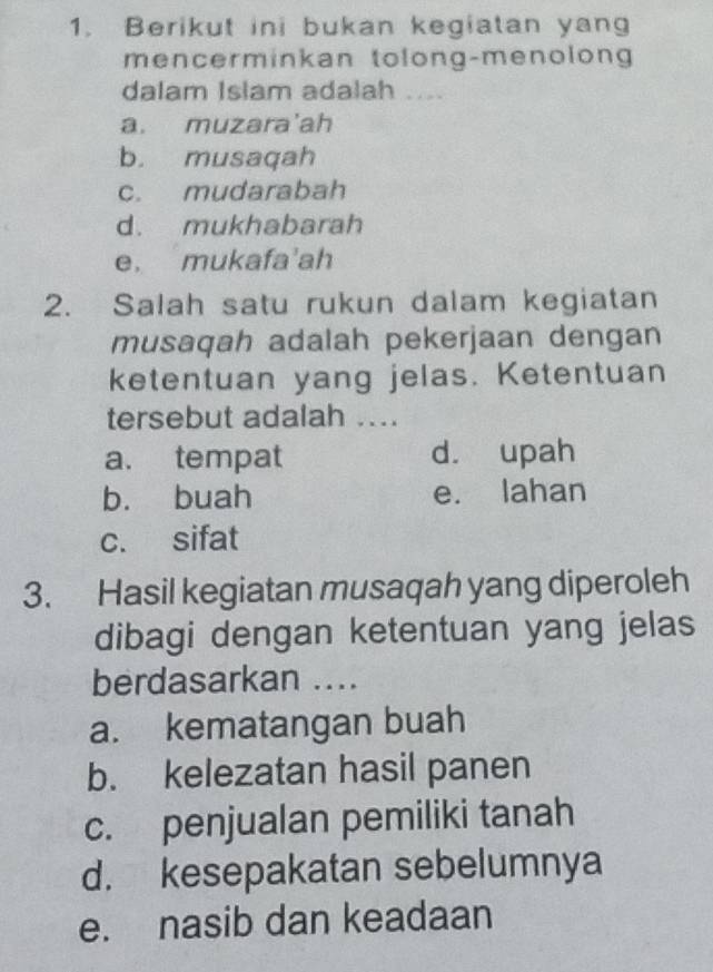 Berikut ini bukan kegiatan yang
mencerminkan tolong-menolong
dalam Islam adalah ....
a. muzara'ah
b. musaqah
c. mudarabah
d. mukhabarah
e， mukafa'ah
2. Salah satu rukun dalam kegiatan
musaqah adalah pekerjaan dengan
ketentuan yang jelas. Ketentuan
tersebut adalah ....
a. tempat d. upah
b. buah e. lahan
c. sifat
3. Hasil kegiatan musaqah yang diperoleh
dibagi dengan ketentuan yang jelas
berdasarkan ....
a. kematangan buah
b. kelezatan hasil panen
c. penjualan pemiliki tanah
d. kesepakatan sebelumnya
e. nasib dan keadaan