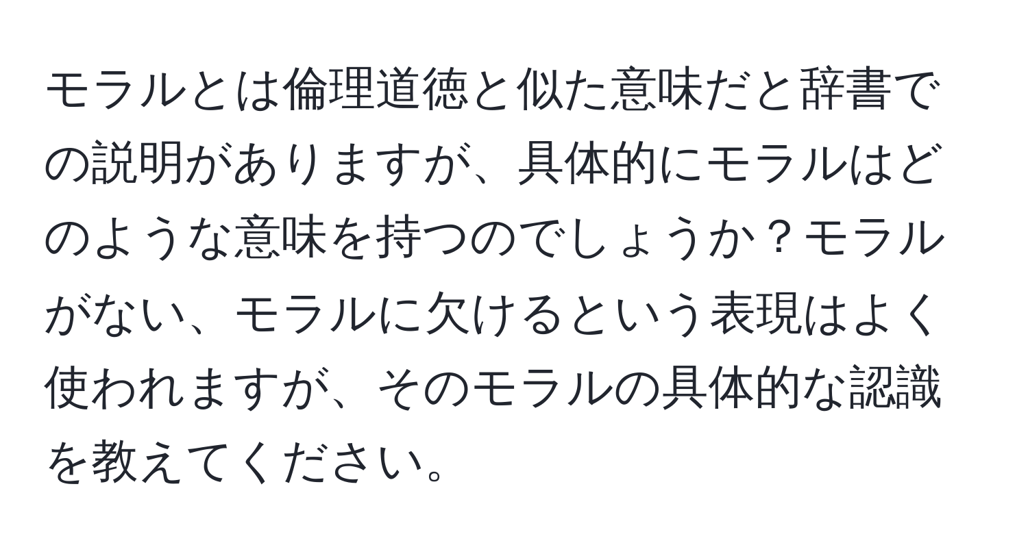 モラルとは倫理道徳と似た意味だと辞書での説明がありますが、具体的にモラルはどのような意味を持つのでしょうか？モラルがない、モラルに欠けるという表現はよく使われますが、そのモラルの具体的な認識を教えてください。