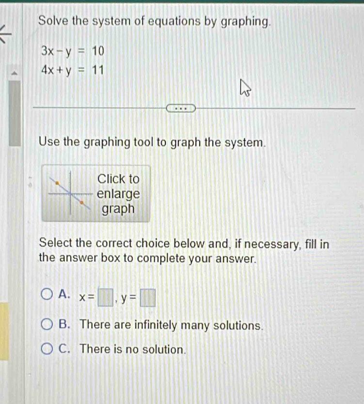 Solve the system of equations by graphing.
3x-y=10
4x+y=11
Use the graphing tool to graph the system.
Click to
enlarge
graph
Select the correct choice below and, if necessary, fill in
the answer box to complete your answer.
A. x=□ , y=□
B. There are infinitely many solutions.
C. There is no solution.