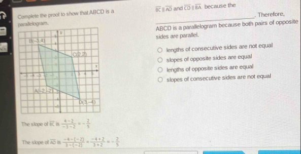 Complete the proof to show that ABCD is a overline BCparallel overline AD and overline CDparallel overline BA because the
_. Therefore.
ABCD is a parallelogram because both pairs of opposite
sides are parallel.
lengths of consecutive sides are not equal
slopes of opposite sides are equal
lengths of opposite sides are equal
slopes of consecutive sides are not equal
The slope of overline BC is  (4-2)/-3-2 =- 2/5 
The slope of overline AO is  (-4-(-2))/3-(-2) = (-4+2)/3+2 =- 2/5 