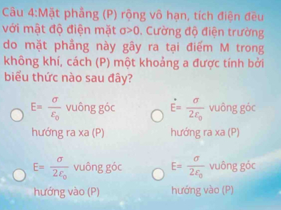 Mặt phẳng (P) rộng vô hạn, tích điện đều
với mật độ điện mặt sigma >0. Cường độ điện trường
do mặt phẳng này gây ra tại điểm M trong
không khí, cách (P) một khoảng a được tính bởi
biểu thức nào sau đây?
E=frac sigma varepsilon _0 vuông góc E=frac sigma 2varepsilon _0 vuông góc
hướng ra xa (P) hướng ra xa (P)
E=frac sigma 2varepsilon _0 vuông goc E=frac sigma 2varepsilon _0 vuông góc
hướng vào (P) hướng vào (P)