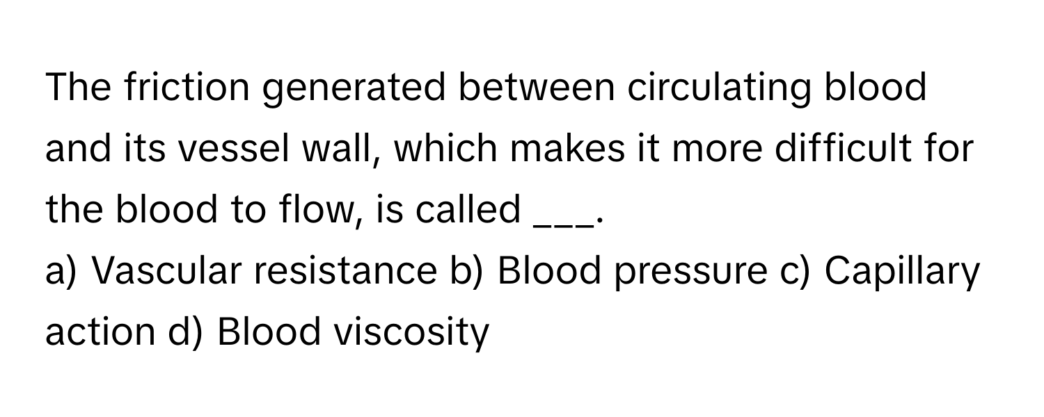 The friction generated between circulating blood and its vessel wall, which makes it more difficult for the blood to flow, is called ___.

a) Vascular resistance b) Blood pressure c) Capillary action d) Blood viscosity