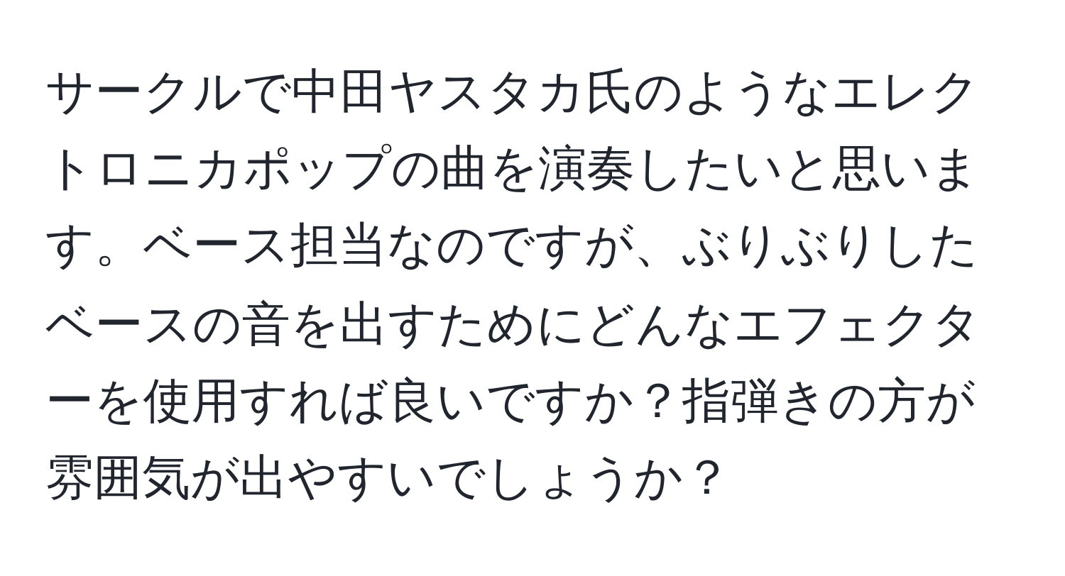 サークルで中田ヤスタカ氏のようなエレクトロニカポップの曲を演奏したいと思います。ベース担当なのですが、ぶりぶりしたベースの音を出すためにどんなエフェクターを使用すれば良いですか？指弾きの方が雰囲気が出やすいでしょうか？