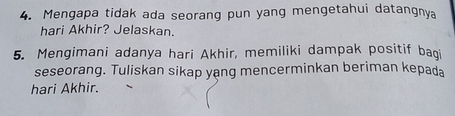 Mengapa tidak ada seorang pun yang mengetahui datangnya 
hari Akhir? Jelaskan. 
5. Mengimani adanya hari Akhir, memiliki dampak positif bagi 
seseorang. Tuliskan sikap yang mencerminkan beriman kepada 
hari Akhir.