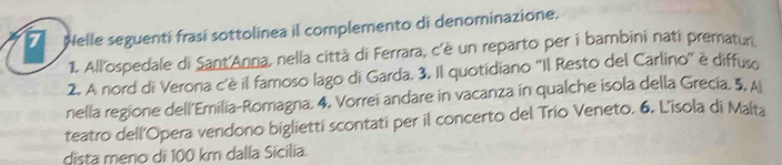 Nelle seguentí frasí sottolinea il complemento di denominazione. 
1. All'ospedale di Sant'Anna, nella città di Ferrara, c'è un reparto per i bambini nati prematur 
2. A nord di Verona c'è il famoso lago di Garda. 3. Il quotidiano ''Il Resto del Carlino'' è diffuso 
nella regione dell'Emilia-Romagna. 4. Vorrei andare in vacanza in qualche isola della Grecía. 5, A 
teatro dell'Opera vendono bigliettí scontatí per il concerto del Trío Veneto. 6. L'isola di Malta 
dista meno di 100 km dalla Sícília