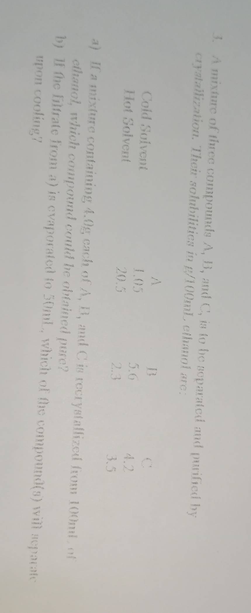 A mixture of three compounds A, B, and C, is to be separated and purified by 
crystallization. Their solubilities in g/100mL ethanol are: 
A 
B 
Cold Solvent C
1.05
5.6
Hot Solvent 4.2
20.5
2.3
3.5
a) If a mixture containing 4.0g each of A, B, and C is recrystallized from 100ml, of 
ethanol, which compound could be obtained pure? 
b) If the filtrate from a) is evaporated to 50mL, which of the compound(s) will separate 
upon cooling?