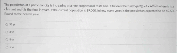 The population of a particular city is increasing at a rate proportional to its size. It follows the function P(t)=1+ke^(0.12t) where k is a
constant and t is the time in years. If the current population is 19,000, in how many years is the population expected to be 47,500?
Round to the nearest year.
53 yr
3 yr
8 yr
5 yr