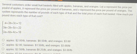 Several customers order small fruit baskets filled with apples, bananas, and oranges. Let a represent the price per
pound of apples, b represent the price per pound of bananas, and c represent the price per pound of oranges. The
system represents the number of pounds of each type of fruit and the total price of each fruit basket. How much per
pound does each type of fruit cost?
beginarrayl a+2b+3c=12 3a+2b+5c=22 2a+4b+4c=18endarray.
apples: $2.00/lb, bananas: $0.50/lb, and oranges: $3.00
apples: $2.00, bananas: $1.50/lb, and oranges: $3.00/lb
apples: $2.50/lb, bananas $0.25/lb, and oranges: $3.00/lb