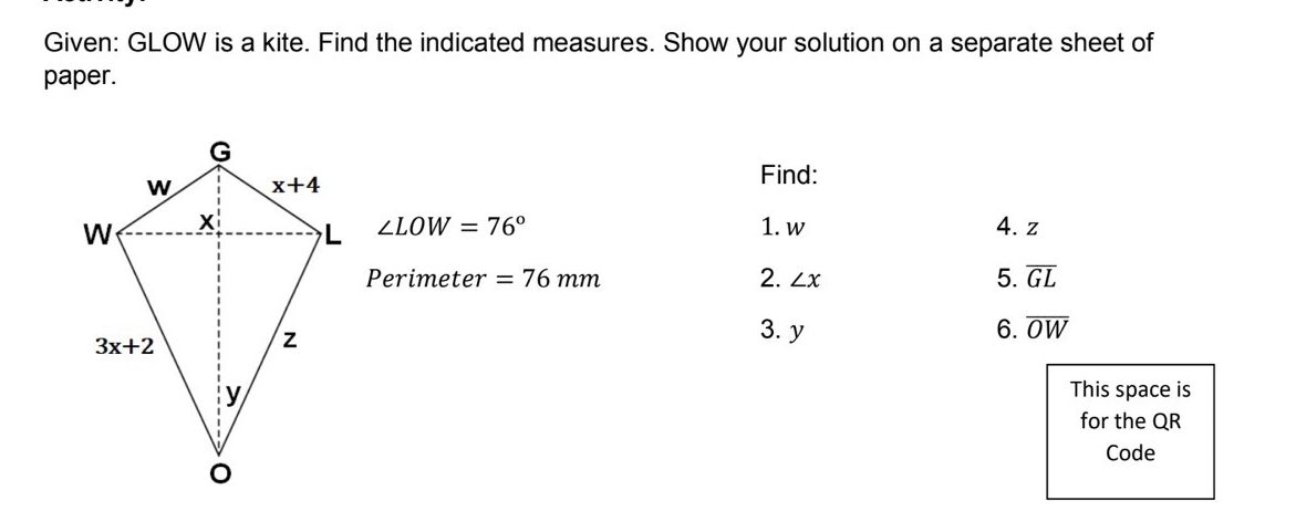 Given: GLOW is a kite. Find the indicated measures. Show your solution on a separate sheet of
paper.
Find:
∠ LOW=76°
1. w 4. z
Perimeter =76mm 2. ∠ x 5. overline GL
3. y 6. overline OW
This space is
for the QR
Code