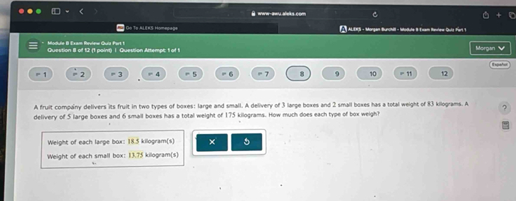 www-awu.afeks.com 
Go To ALEKS Homep#2 ALEKS - Morgan Burchill - Module B Exam Review Quiz Part 1 
* Module B Exam Review Quiz Part 1 Morgan 
Question 8 of 12 (1 point) | Question Attempt: 1 of 1 
Español 
P' 1 2 =3 =4 = 5 6 7 8 9 10 11 12
A fruit company delivers its fruit in two types of boxes: large and small. A delivery of 3 large boxes and 2 small boxes has a total weight of 83 kilograms. A ? 
delivery of 5 large boxes and 6 small boxes has a total weight of 175 kilograms. How much does each type of box weigh? 
Weight of each large box: 18.5 kilogram(s) × 5
Weight of each small box: 13.75 kilogram(s)