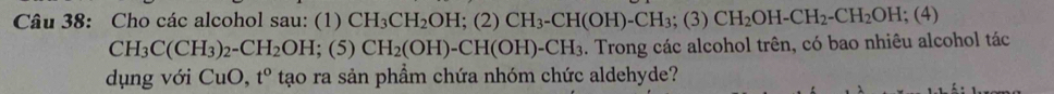 Cho các alcohol sau: (1) CH_3CH_2OH; (2)CH_3-CH(OH)-CH_3; (3)CH_2OH-CH_2-CH_2OH; (4
CH_3C(CH_3)_2-CH_2OH; (5) CH_2(OH)-CH(OH)-CH_3. Trong các alcohol trên, có bao nhiêu alcohol tác 
dụng với CuO,t^o tạo ra sản phầm chứa nhóm chức aldehyde?