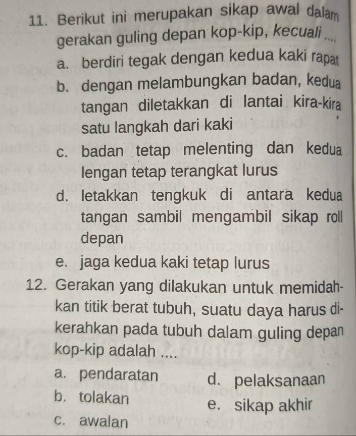 Berikut ini merupakan sikap awal dalam
gerakan guling depan kop-kip, kecuali ....
a. berdiri tegak dengan kedua kaki rapat
b. dengan melambungkan badan, kedua
tangan diletakkan di lantai kira-kira
satu langkah dari kaki
c. badan tetap melenting dan kedua
lengan tetap terangkat lurus
d. letakkan tengkuk di antara kedua
tangan sambil mengambil sikap roll
depan
e. jaga kedua kaki tetap lurus
12. Gerakan yang dilakukan untuk memidah-
kan titik berat tubuh, suatu daya harus di-
kerahkan pada tubuh dalam guling depan
kop-kip adalah ....
a. pendaratan d. pelaksanaan
b. tolakan
e. sikap akhir
c. awalan