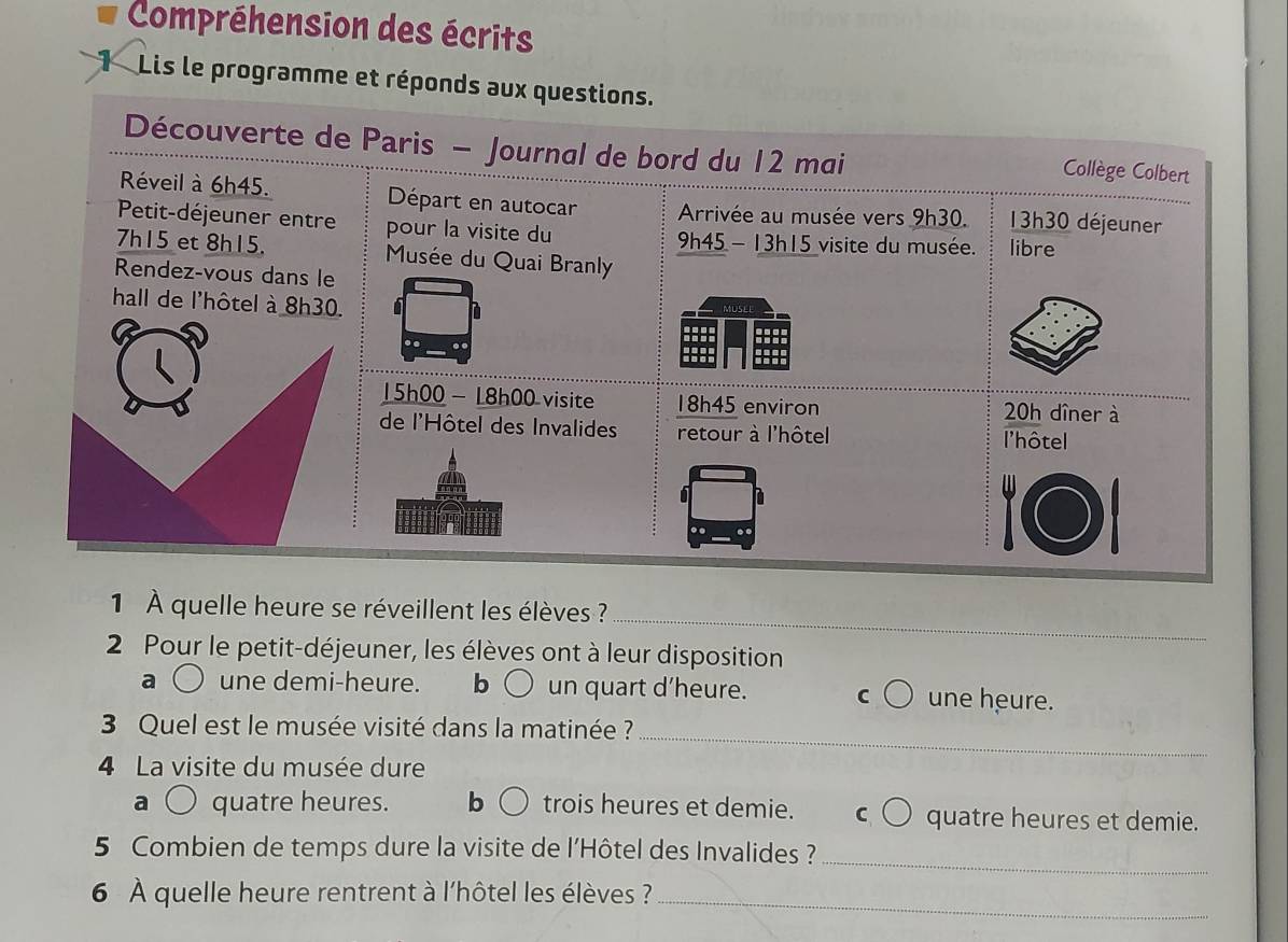 Compréhension des écrits
Lis le programme et réponds aux questions.
Découverte de Paris - Journal de bord du 12 mai Collège Colbert
Réveil à 6h45. Départ en autocar Arrivée au musée vers 9h30. 13h30 déjeuner
Petit-déjeuner entre pour la visite du
9h45-13h15 visite du musée. libre
7h15 et 8h15. Musée du Quai Branly
Rendez-vous dans le
hall de l'hôtel à 8h30. MUSLE
15h00 - 18h00 visite 18h45 environ 20h dîner à
de l'Hôtel des Invalides retour à l'hôtel l'hôtel

_
1 À quelle heure se réveillent les élèves ?
2 Pour le petit-déjeuner, les élèves ont à leur disposition
une demi-heure. b un quart d'heure. C une heure.
3 Quel est le musée visité dans la matinée ?_
4 La visite du musée dure
quatre heures. b trois heures et demie. C quatre heures et demie.
5 Combien de temps dure la visite de l'Hôtel des Invalides ?
_
6 À quelle heure rentrent à l'hôtel les élèves ?_