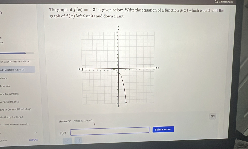 All Bookmarks 
The graph of f(x)=-3^x is given below. Write the equation of a function g(x) which would shift the 
graph of f(x) left 6 units and down 1 unit. 
t 
M 
ion with Points on a Graph 
ed Function (Level 2) 
stance 
Formula 
ope from Points 
versus Similarity 
ons in Context (Unwinding) 
dratics by Factoring 
l itera! Enustione (1qual 2) Answer Attempt 1 out of 2
g(x)=□ Submit Answer 
Lanier Log Out 
sqrt() /a/