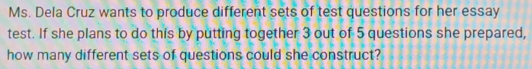 Ms. Dela Cruz wants to produce different sets of test questions for her essay 
test. If she plans to do this by putting together 3 out of 5 questions she prepared, 
how many different sets of questions could she construct?