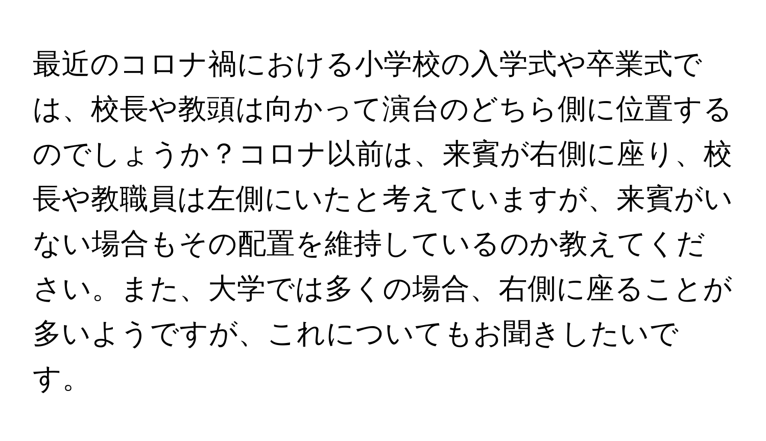 最近のコロナ禍における小学校の入学式や卒業式では、校長や教頭は向かって演台のどちら側に位置するのでしょうか？コロナ以前は、来賓が右側に座り、校長や教職員は左側にいたと考えていますが、来賓がいない場合もその配置を維持しているのか教えてください。また、大学では多くの場合、右側に座ることが多いようですが、これについてもお聞きしたいです。