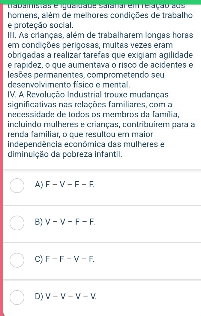 trabainistãs é igualdade salanal em relação aos
homens, além de melhores condições de trabalho
e proteção social.
III. As crianças, além de trabalharem longas horas
em condições perigosas, muitas vezes eram
obrigadas a realizar tarefas que exigiam agilidade
e rapidez, o que aumentava o risco de acidentes e
lesões permanentes, comprometendo seu
desenvolvimento físico e mental.
IV. A Revolução Industrial trouxe mudanças
significativas nas relações familiares, com a
necessidade de todos os membros da família,
incluindo mulheres e crianças, contribuírem para a
renda familiar, o que resultou em maior
independência econômica das mulheres e
diminuição da pobreza infantil.
A) F-V-F-F.
B) V-V-F-F.
C) F-F-V-F.
D) V-V-V-V.