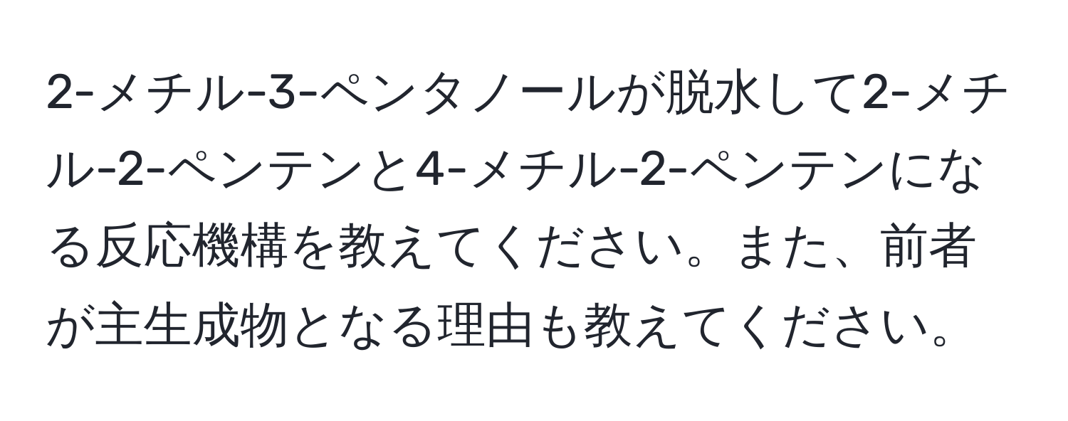 2-メチル-3-ペンタノールが脱水して2-メチル-2-ペンテンと4-メチル-2-ペンテンになる反応機構を教えてください。また、前者が主生成物となる理由も教えてください。