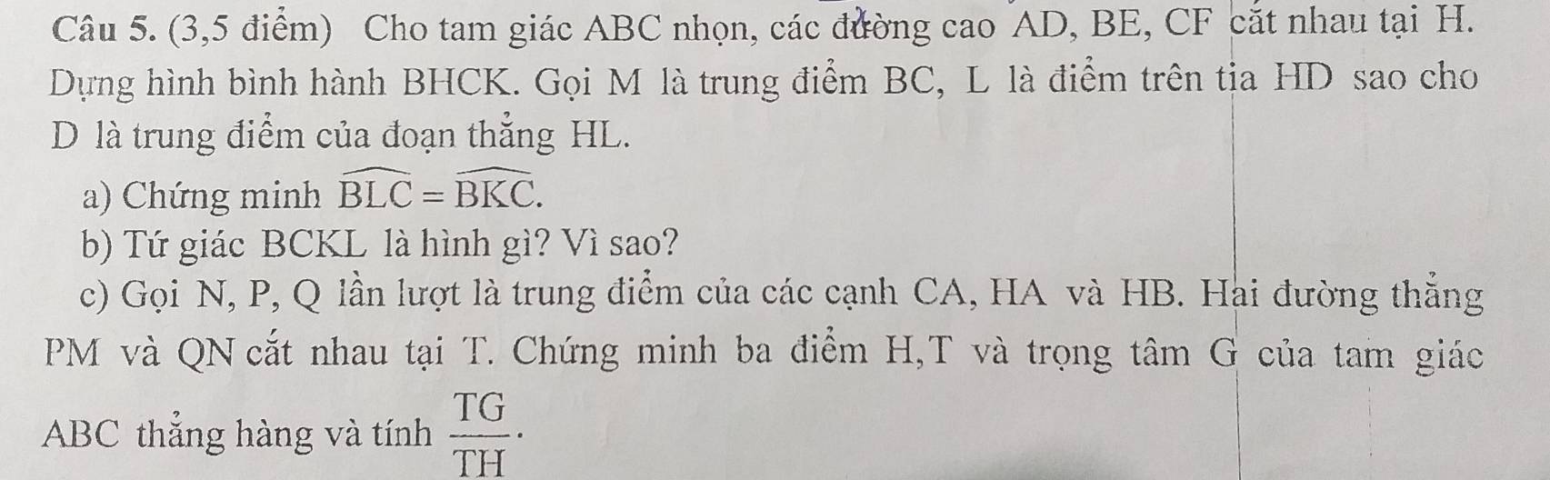 (3,5 điểm) Cho tam giác ABC nhọn, các đường cao AD, BE, CF cắt nhau tại H. 
Dựng hình bình hành BHCK. Gọi M là trung điểm BC, L là điểm trên tịa HD sao cho 
D là trung điểm của đoạn thẳng HL. 
a) Chứng minh widehat BLC=widehat BKC. 
b) Tứ giác BCKL là hình gì? Vì sao? 
c) Gọi N, P, Q lần lượt là trung điểm của các cạnh CA, HA và HB. Hai đường thẳng
PM và QN cắt nhau tại T. Chứng minh ba điểm H, T và trọng tâm G của tam giác
ABC thẳng hàng và tính  TG/TH · 