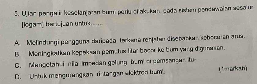 Ujian pengalir keselanjaran bumi perlu dilakukan pada sistem pendawaian sesalur
logam] bertujuan untuk.......
A. Melindungi pengguna daripada terkena renjatan disebabkan kebocoran arus.
B. Meningkatkan kepekaan pemutus litar bocor ke bum yang digunakan.
C. Mengetahui nilai impedan gelung bumi di pemsangan itu-
D. Untuk mengurangkan rintangan elektrod bumi. (1markah)