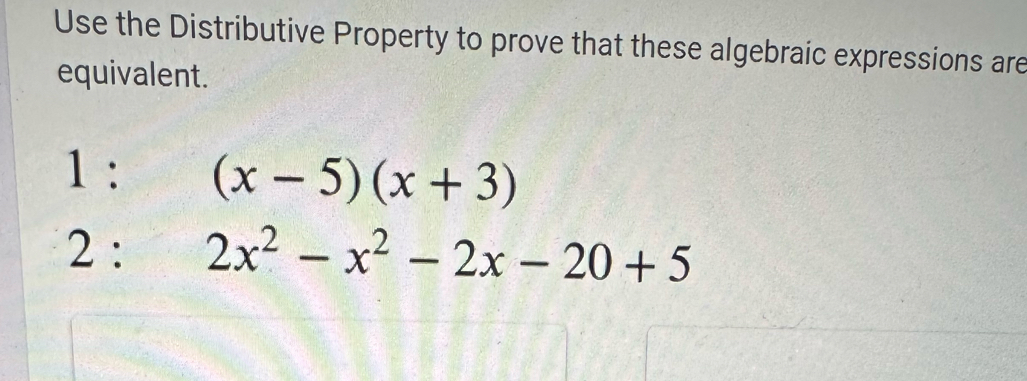 Use the Distributive Property to prove that these algebraic expressions are 
equivalent. 
1 : (x-5)(x+3)
2 : 2x^2-x^2-2x-20+5