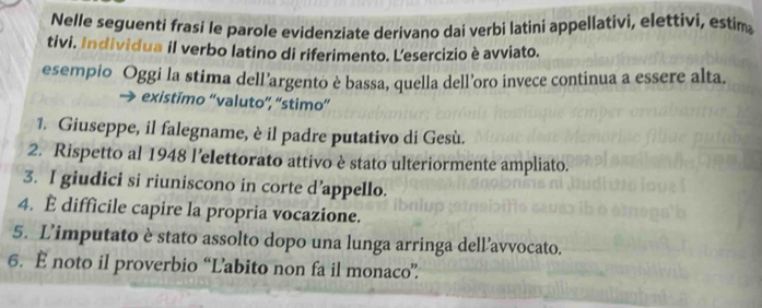 Nelle seguenti frasi le parole evidenziate derivano dai verbi latini appellativi, elettivi, estim 
tivi. Individua il verbo latino di riferimento. Lesercizio è avviato. 
esempio Oggi la stima dell’argento è bassa, quella dell’oro invece continua a essere alta. 
existimo “valuto”, “stimo” 
1. Giuseppe, il falegname, è il padre putativo di Gesù. 
2. Rispetto al 1948 l’elettorato attivo è stato ulteriormente ampliato. 
3. I giudici si riuniscono in corte d’appello. 
4. E difficile capire la propria vocazione. 
5. L’imputato è stato assolto dopo una lunga arringa dell’avvocato. 
6. È noto il proverbio “Labito non fa il monaco”.