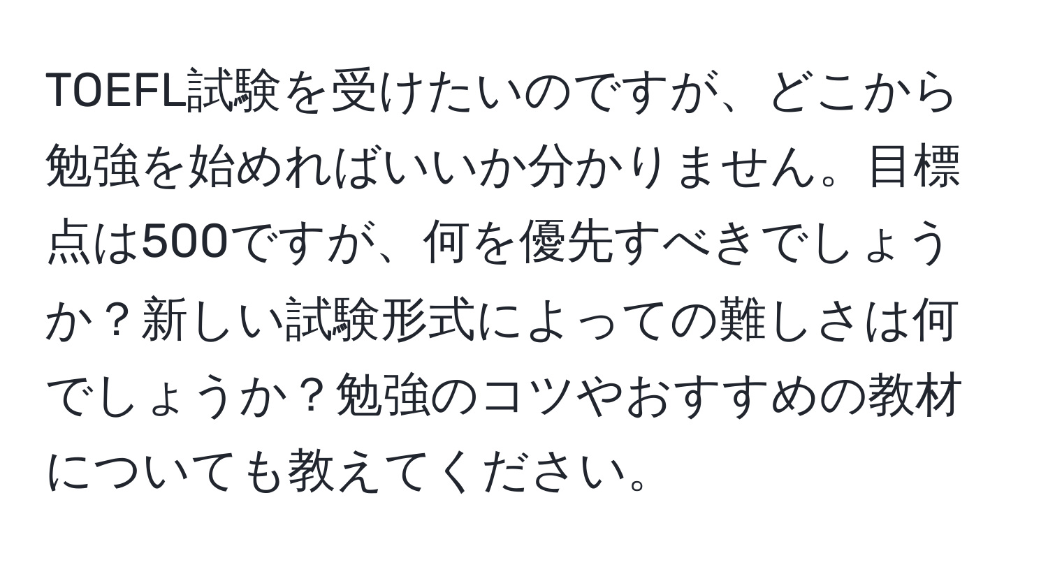 TOEFL試験を受けたいのですが、どこから勉強を始めればいいか分かりません。目標点は500ですが、何を優先すべきでしょうか？新しい試験形式によっての難しさは何でしょうか？勉強のコツやおすすめの教材についても教えてください。