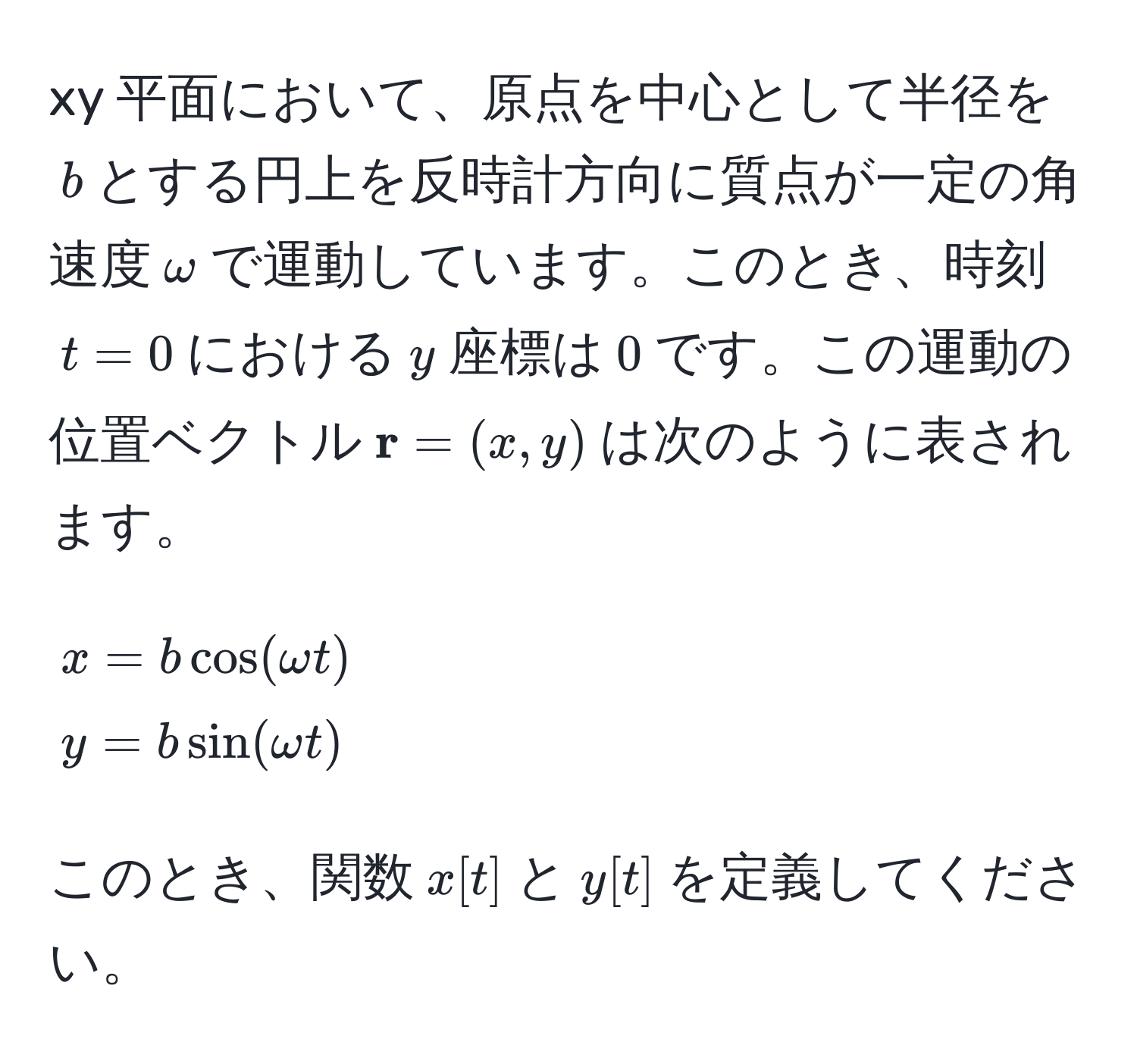 xy 平面において、原点を中心として半径を$b$とする円上を反時計方向に質点が一定の角速度$omega$で運動しています。このとき、時刻$t = 0$における$y$座標は$0$です。この運動の位置ベクトル$ r = (x, y)$は次のように表されます。  
[
x = b cos(omega t)  
y = b sin(omega t) 
]  
このとき、関数$x[t]$と$y[t]$を定義してください。