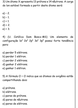 Um átomo X apresenta 13 prótons e 14 nêutrons. A carga
do íon estável formado a partir deste átomo será:
a) - 2.
b) - 1,
c) + 1.
d) + 2
e) + 3.
4) (U. Católica Dom Bosco-MS) Um elemento de
configuração 1s^22s^22p^63s^23p^5 possui forte tendência
para:
a) perder 5 elétrons.
b) perder 1 elétron.
c) perder 2 elétrons,
d) ganhar 2 elétrons.
e) ganhar 1 elétron,
5) A fórmula 0=0 indica que os átomos de oxigênio estão
compartilhando dois:
a) prótons.
b) elétrons,
c) pares de prótons.
d) pares de nêutrons
e) pares de elétrons.