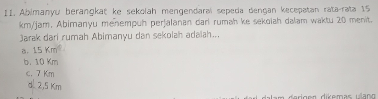 Abimanyu berangkat ke sekolah mengendarai sepeda dengan kecepatan rata-rata 15
km/jam. Abimanyu menempuh perjalanan dari rumah ke sekolah dalam waktu 20 menit.
Jarak dari rumah Abimanyu dan sekolah adalah...
a. 15 Km
b. 10 Km
c. 7 Km
d. 2,5 Km