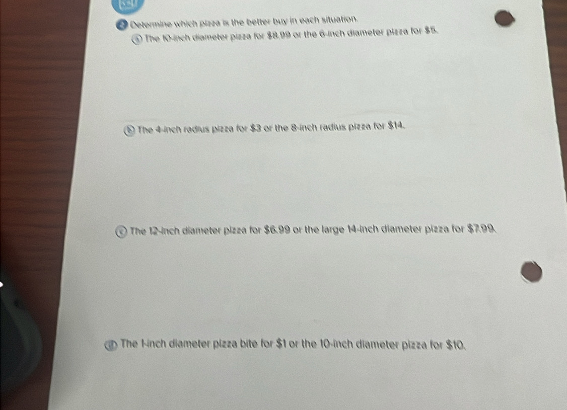 Determine which pizza is the better buy in each situation.
④ The 10-inch diameter pizza for $8.99 or the 6-inch diameter pizza for $5.
⑤ The 4-inch radius pizza for $3 or the 8-inch radius pizza for $14.
The 12-inch diameter pizza for $6.99 or the large 14-inch diameter pizza for $7.99.
The Finch diameter pizza bite for $1 or the 10-inch diameter pizza for $10.
