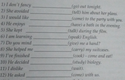 don't fancy _(go) out tonight. 
2) She avoided _(tell) him about her plans. 
3) I would like _(come) to the party with you. 
4) He enjoys _(have) a bath in the evening. 
5) She kept _(talk) during the film. 
6) I am learning _(speak) English. 
7) Do you mind _(give) me a hand? 
8) She helped me _(carry) my suitcases. 
9) I've finished _(cook) - come and eat! 
10) He decided _(study) biology. 
11) I dislike _(wait). 
12) He asked_ (come) with us.