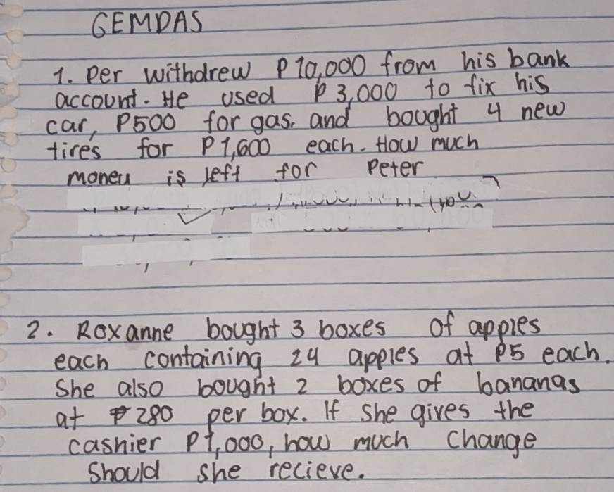 GEMDAS 
1. per withdrew P10, 000 from his bank 
account. He used 3, 000 to fix his 
car, P500 for gas, and bought 4 new 
tires for P1, 600 each. How much 
moneu is left for peter 
tyo) 
2. Roxanne bought 3 boxes of apples 
each containing 24 apples at P5 each. 
She also bought 2 boxes of bananas 
at 280 per box. If She gives the 
cashier P1, 00o, how much change 
Should she recieve.