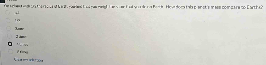 On a planet with 1/2 the radius of Earth, you find that you weigh the same that you do on Earth. How does this planet's mass compare to Earths?
1/4
1/2
Same
2 times
4 times
8 times
Clear my selection