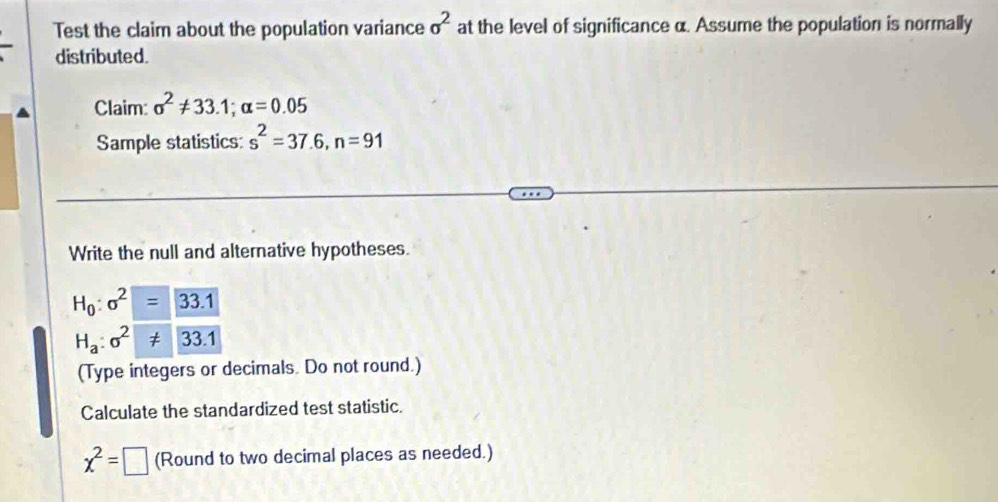 Test the claim about the population variance sigma^2 at the level of significance α. Assume the population is normally 
distributed. 
Claim: sigma^2!= 33.1; alpha =0.05
Sample statistics: s^2=37.6, n=91
Write the null and alternative hypotheses.
H_0:sigma^2=33.1
H_a:sigma^2!= 33.1
(Type integers or decimals. Do not round.) 
Calculate the standardized test statistic.
chi^2=□ (Round to two decimal places as needed.)